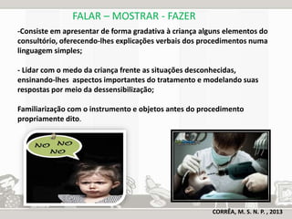 FALAR – MOSTRAR - FAZER 
-Consiste em apresentar de forma gradativa à criança alguns elementos do 
consultório, oferecendo-lhes explicações verbais dos procedimentos numa 
linguagem simples; 
- Lidar com o medo da criança frente as situações desconhecidas, 
ensinando-lhes aspectos importantes do tratamento e modelando suas 
respostas por meio da dessensibilização; 
Familiarização com o instrumento e objetos antes do procedimento 
propriamente dito. 
CORRÊA, M. S. N. P. , 2013 
 