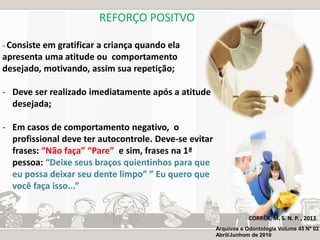 REFORÇO POSITVO 
- Consiste em gratificar a criança quando ela 
apresenta uma atitude ou comportamento 
desejado, motivando, assim sua repetição; 
- Deve ser realizado imediatamente após a atitude 
desejada; 
- Em casos de comportamento negativo, o 
profissional deve ter autocontrole. Deve-se evitar 
frases: “Não faça” “Pare” e sim, frases na 1ª 
pessoa: “Deixe seus braços quientinhos para que 
eu possa deixar seu dente limpo” ” Eu quero que 
você faça isso...” 
CORRÊA, M. S. N. P. , 2013 
Arquivos e Odontologia Volume 45 Nº 02 
Abril/Junhom de 2010 
 