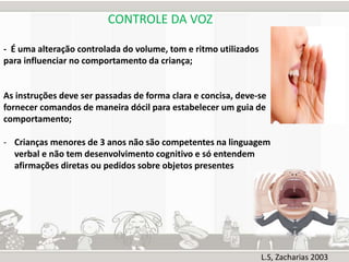 CONTROLE DA VOZ 
- É uma alteração controlada do volume, tom e ritmo utilizados 
para influenciar no comportamento da criança; 
As instruções deve ser passadas de forma clara e concisa, deve-se 
fornecer comandos de maneira dócil para estabelecer um guia de 
comportamento; 
- Crianças menores de 3 anos não são competentes na linguagem 
verbal e não tem desenvolvimento cognitivo e só entendem 
afirmações diretas ou pedidos sobre objetos presentes 
L.S, Zacharias 2003 
 