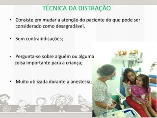 TÉCNICA DA DISTRAÇÃO 
• Consiste em mudar a atenção do paciente do que pode ser 
considerado como desagradável, 
• Sem contraindicações; 
• Pergunta-se sobre alguém ou alguma 
coisa importante para a criança; 
• Muito utilizada durante a anestesia; 
 