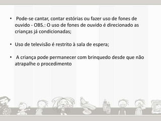• Pode-se cantar, contar estórias ou fazer uso de fones de 
ouvido - OBS.: O uso de fones de ouvido é direcionado as 
crianças já condicionadas; 
• Uso de televisão é restrito à sala de espera; 
• A criança pode permanecer com brinquedo desde que não 
atrapalhe o procedimento 
 