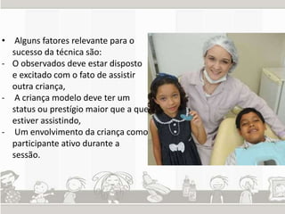 • Alguns fatores relevante para o 
sucesso da técnica são: 
- O observados deve estar disposto 
e excitado com o fato de assistir 
outra criança, 
- A criança modelo deve ter um 
status ou prestígio maior que a que 
estiver assistindo, 
- Um envolvimento da criança como 
participante ativo durante a 
sessão. 
 