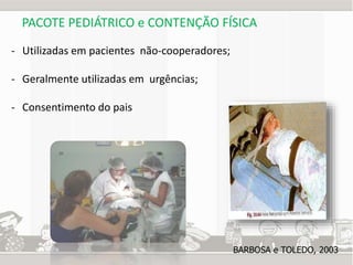 PACOTE PEDIÁTRICO e CONTENÇÃO FÍSICA 
- Utilizadas em pacientes não-cooperadores; 
- Geralmente utilizadas em urgências; 
- Consentimento do pais 
BARBOSA e TOLEDO, 2003 
 