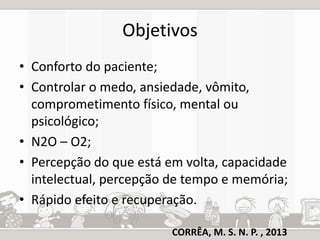 Objetivos 
• Conforto do paciente; 
• Controlar o medo, ansiedade, vômito, 
comprometimento físico, mental ou 
psicológico; 
• N2O – O2; 
• Percepção do que está em volta, capacidade 
intelectual, percepção de tempo e memória; 
• Rápido efeito e recuperação. 
CORRÊA, M. S. N. P. , 2013 
 