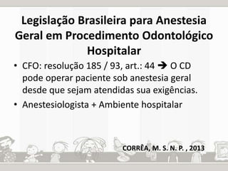 Legislação Brasileira para Anestesia 
Geral em Procedimento Odontológico 
Hospitalar 
• CFO: resolução 185 / 93, art.: 44  O CD 
pode operar paciente sob anestesia geral 
desde que sejam atendidas sua exigências. 
• Anestesiologista + Ambiente hospitalar 
CORRÊA, M. S. N. P. , 2013 
 