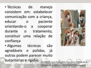 • Técnicas de manejo 
consistem em: estabelecer 
comunicação com a criança, 
educar o paciente 
orientando-o a cooperar 
durante o tratamento, 
constituir uma relação de 
confiança 
• Algumas técnicas são 
agradáveis e polidas, já 
outras podem parecer muito 
autoritárias e rígidas. ALBUQUERQUE, Camila Moraes; DEPES, Cresus Vinícios; MARTINS, Rita de 
Cássia. Principais técnicas de controle de comportamento em 
odontopediatria. Principais técnicas de controle de comportamento em 
odontopediatria. Universidade Federal Fluminense, 10 jul. 2010. 
 