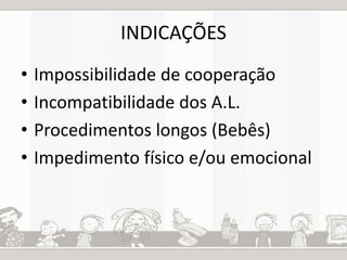 INDICAÇÕES 
• Impossibilidade de cooperação 
• Incompatibilidade dos A.L. 
• Procedimentos longos (Bebês) 
• Impedimento físico e/ou emocional 
 