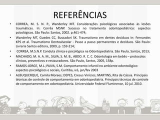 REFERÊNCIAS 
• CORREA, M. S. N. P., Wanderley MT. Considerações psicológicas associadas às lesões 
traumáticas. In: Corrêa MSNP. Sucesso no tratamento odontopediátrico: aspectos 
psicológicos. São Paulo: Santos, 2002. p.461-474; 
• Wanderley MT, Guedes CC, Bussadori SK. Traumatismo em dentes decíduos In: Fernandes 
KPS et al. Traumatismo Dentoalveolar - Passo a passo permanentes e decíduos. São Paulo: 
Livraria Santos editora, 2009, p. 159-214; 
• CORREA, M.S.N.P. Conduta clínica e psicológica na Odontopediatria. São Paulo, Santos, 2013; 
• MACHADO, M. A. A. M., SILVA, S. M. B., ABDO. R. C. C. Odontologia em bebês – protocolos 
clínicos, preventivos e restauradores. São Paulo, Santos, 2005, 158p. 
• RAMOS-JORGE, M.L.;PAIVA, S.M. Comportamento infantil no ambiente odontológico: 
aspectos psicológicos e sociais, Curitiba, v.6, jan/fev 2003 
• ALBUQUERQUE, Camila Moraes; DEPES, Cresus Vinícios; MARTINS, Rita de Cássia. Principais 
técnicas de controle de comportamento em odontopediatria. Principais técnicas de controle 
de comportamento em odontopediatria. Universidade Federal Fluminense, 10 jul. 2010. 
 