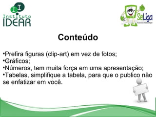 Conteúdo Prefira figuras (clip-art) em vez de fotos; Gráficos; Números, tem muita força em uma apresentação; Tabelas, simplifique a tabela, para que o publico não se enfatizar em você. 