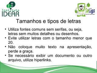 Tamanhos e tipos de letras Utiliza fontes comuns sem serifas, ou seja, letras sem muitos detalhes ou desenhos. Evite utilizar letras com o tamanho menor que 20. Não coloque muito texto na apresentação, perde a graça. Se necessário exibir um documento ou outro arquivo, utilize hiperlinks. 