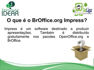 O que é o BrOffice.org Impress? Impress é um software destinado a produzir apresentações. Também é distribuído gratuitamente nos pacotes OpenOffice.org e BrOffice. 