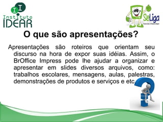 O que são apresentações? Apresentações são roteiros que orientam seu discurso na hora de expor suas idéias. Assim, o BrOffice Impress pode lhe ajudar a organizar e apresentar em slides diversos arquivos, como: trabalhos escolares, mensagens, aulas, palestras, demonstrações de produtos e serviços e etc. 