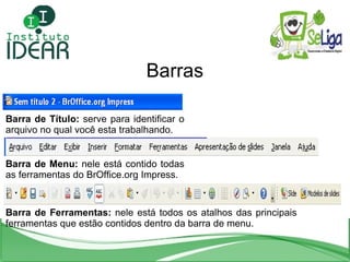 Barras Barra de Título:  serve para identificar o arquivo no qual você esta trabalhando. Barra de Menu:  nele está contido todas as ferramentas do BrOffice.org Impress. Barra de Ferramentas:  nele está todos os atalhos das principais ferramentas que estão contidos dentro da barra de menu. 