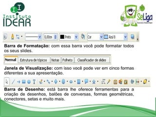 Barra de Formatação:  com essa barra você pode formatar todos os seus slides. Janela de Visualização:  com isso você pode ver em cinco formas diferentes a sua apresentação. Barra de Desenho:  está barra lhe oferece ferramentas para a criação de desenhos, balões de conversas, formas geométricas, conectores, setas e muito mais. 