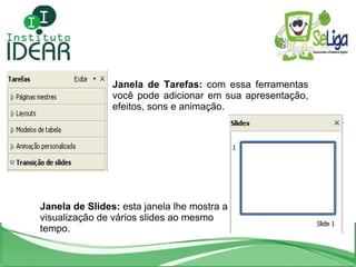 Janela de Tarefas:  com essa ferramentas você pode adicionar em sua apresentação, efeitos, sons e animação. Janela de Slides:  esta janela lhe mostra a visualização de vários slides ao mesmo tempo. 