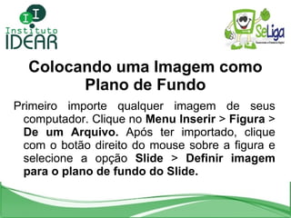 Colocando uma Imagem como Plano de Fundo Primeiro importe qualquer imagem de seus computador. Clique no  Menu Inserir  >  Figura  >  De um Arquivo.  Após ter importado, clique com o botão direito do mouse sobre a figura e selecione a opção  Slide  >  Definir imagem para o plano de fundo do Slide. 