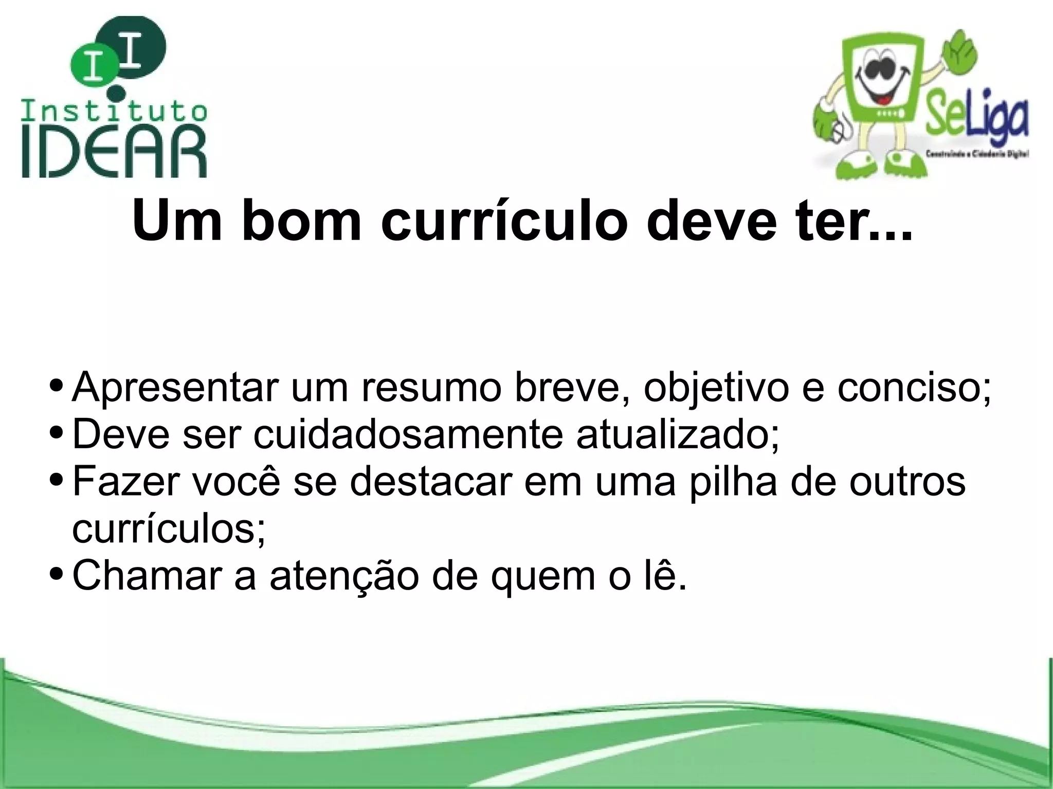 Um bom currículo deve ter... Apresentar um resumo breve, objetivo e conciso; Deve ser cuidadosamente atualizado; Fazer você se destacar em uma pilha de outros currículos; Chamar a atenção de quem o lê.