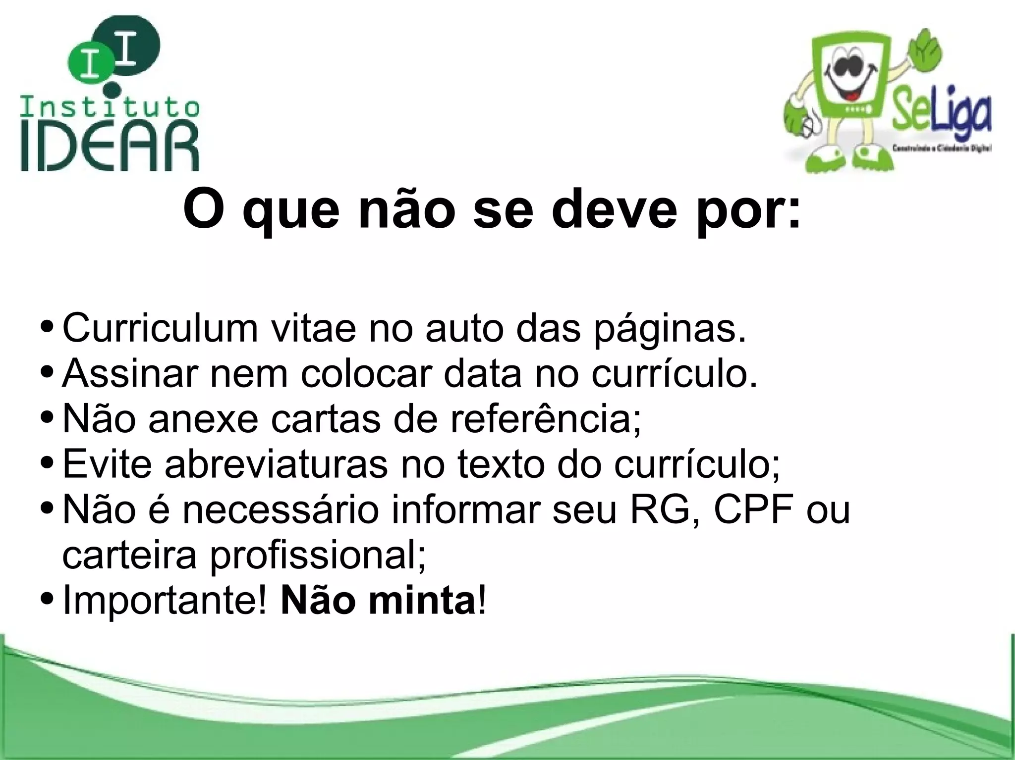 O que não se deve por: C urriculum vitae no auto das páginas. A ssinar nem colocar data no currículo. Não anexe cartas de referência; Evite abreviaturas no texto do currículo; Não é necessário informar seu RG, CPF ou carteira profissional; Importante! Não minta !