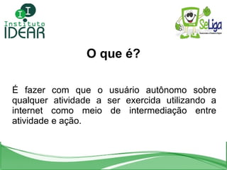 O que é? É fazer com que o usuário autônomo sobre qualquer atividade a ser exercida utilizando a internet como meio de intermediação entre atividade e ação. 