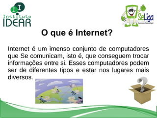 O que é Internet? Internet é um imenso conjunto de computadores que Se comunicam, isto é, que conseguem trocar informações entre si. Esses computadores podem ser de diferentes tipos e estar nos lugares mais diversos. 