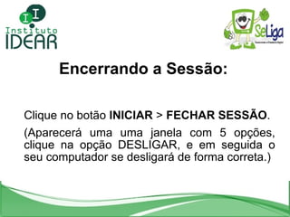Encerrando a Sessão: Clique no botão  INICIAR  >  FECHAR SESSÃO .  (Aparecerá uma uma janela com 5 opções, clique na opção...