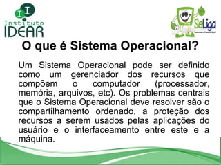 O que é Sistema Operacional? Um Sistema Operacional pode ser definido como um gerenciador dos recursos que compõem o compu...