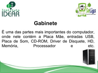 <ul><li>Gabinete </li></ul>È uma das partes mais importantes do computador, onde nele contém a Placa Mãe, entradas USB, Pl...