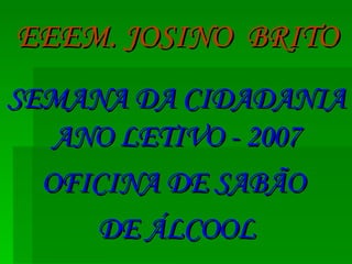 EEEM. JOSINO  BRITO SEMANA DA CIDADANIA ANO LETIVO - 2007 OFICINA DE SABÃO  DE ÁLCOOL 