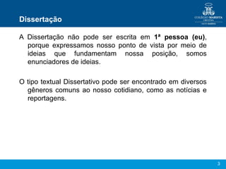 Dissertação

A Dissertação não pode ser escrita em 1ª pessoa (eu),
  porque expressamos nosso ponto de vista por meio de
  ideias que fundamentam nossa posição, somos
  enunciadores de ideias.

O tipo textual Dissertativo pode ser encontrado em diversos
  gêneros comuns ao nosso cotidiano, como as notícias e
  reportagens.




                                                              3
 