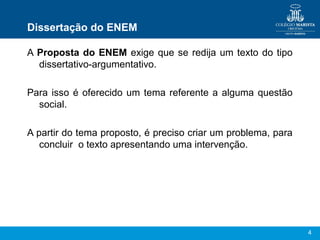 Dissertação do ENEM

A Proposta do ENEM exige que se redija um texto do tipo
  dissertativo-argumentativo.

Para isso é oferecido um tema referente a alguma questão
  social.

A partir do tema proposto, é preciso criar um problema, para
   concluir o texto apresentando uma intervenção.




                                                               4
 