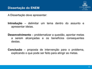 Dissertação do ENEM

A Dissertação deve apresentar:

Introdução – delimitar um tema dentro do assunto e
   apresentar ideias.

Desenvolvimento – problematizar a questão, apontar metas
  a serem alcançadas e os benefícios consequentes
  destas.

Conclusão – proposta de intervenção para o problema,
  explicando o que pode ser feito para atingir as metas.



                                                           5
 
