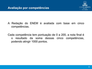 Avaliação por competências



A Redação do ENEM é avaliada com base em cinco
  competências.

Cada competência tem pontuação de 0 a 200, a nota final é
  o resultado da soma dessas cinco competências,
  podendo atingir 1000 pontos.




                                                            6
 