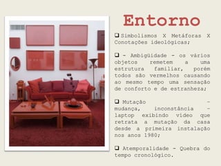 Entorno
 Simbolismos X Metáforas   X
Conotações ideológicas;

 - Ambigüidade - os vários
objetos    remetem    a   uma
estrutura   familiar,   porém
todos são vermelhos causando
ao mesmo tempo uma sensação
de conforto e de estranheza;

 Mutação                 –
mudança,    inconstância  –
laptop exibindo vídeo que
retrata a mutação da casa
desde a primeira instalação
nos anos 1980;

 Atemporalidade - Quebra do
tempo cronológico.
 
