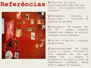 Referências    Pintores com obras
              monocromáticas como Matisse
              (1911) com o quadro Ateliê
              Vermelho;

               Movimentos     Concreto      e
              Neoconcreto   - estrutura     de
              quadros na parede;

               Movimentos de meados dos
              séc XX - quadro vermelho
              rasgado que remete ao artista
              italiano Lucio Fontana;

               Op Art e Pop Art – quadros
              geométricos;

               Neoconcrentismo     de   Lygia
              Clarck e Helio Oiticica e
              seus   espaços    de   cor   que
              rompem   com     o   quadro    e
              projetam a cor para a fora da
              superfície,    ganhando    desse
              modo o espaço da galeria.
 
