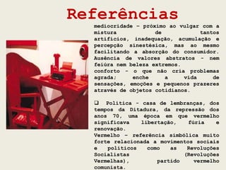 Referências
  mediocridade – próximo ao vulgar com a
  mistura            de            tantos
  artifícios, inadequação, acumulação e
  percepção sinestésica, mas ao mesmo
  facilitando a absorção do consumidor.
  Ausência de valores abstratos - nem
  feiúra nem beleza extremos.
  conforto - o que não cria problemas
  agrada;     enche     a     vida     de
  sensações, emoções e pequenos prazeres
  através de objetos cotidianos.

   Política - casa de lembranças, dos
  tempos da Ditadura, da repressão dos
  anos 70, uma época em que vermelho
  significava   libertação,    fúria    e
  renovação.
  Vermelho – referência simbólica muito
  forte relacionada a movimentos sociais
  e   políticos   como   as   Revoluções
  Socialistas                (Revoluções
  Vermelhas),        partido     vermelho
  comunista.
 