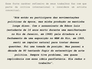 Esse forte caráter reflexivo de seus trabalhos faz com que
parte da crítica internacional o considere um artista
conceitual.


     "Até então eu participava das movimentações
 políticas da época, mas minha produção se mantinha
    longe disso. Com o assassinato de Edson Luís
(estudante de 16 anos morto durante uma manifestação
    no Rio de Janeiro, em 1968) pela ditadura e o
fechamento de uma exposição no MAM do Rio, em 1969,
     senti um impulso natural para tratar dessas
  questões. Foi uma tomada de posição. Mas passei a
 década de 90 tentando fugir do estereótipo de arte
      política. Sempre tive problema, uma quase
implicância com essa idéia panfletária. Ela reduz o
                       trabalho”.
 
