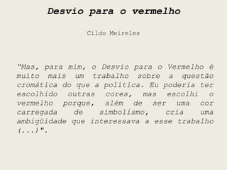 Desvio para o vermelho

               Cildo Meireles




“Mas, para mim, o Desvio para o Vermelho é
muito mais um trabalho sobre a questão
cromática do que a política. Eu poderia ter
escolhido outras cores, mas escolhi o
vermelho porque, além de ser uma cor
carregada    de   simbolismo,   cria    uma
ambigüidade que interessava a esse trabalho
(...)".
 