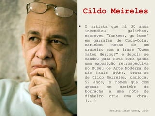 Cildo Meireles
   O artista que há 30 anos
    incendiou            galinhas,
    escreveu “Yankees, go home”
    em garrafas de Coca-Cola,
    carimbou     notas    de    um
    cruzeiro com a frase “Quem
    matou Herzog?” e depois se
    mandou para Nova York ganha
    uma exposição retrospectiva
    no Museu de Arte Moderna de
    São Paulo (MAM). Trata-se
    de Cildo Meireles, carioca,
    52 anos, o homem que com
    apenas    um     carimbo    de
    borracha e uma nota de
    dinheiro cria      uma obra.
    (...)

               Revista Istoé Gente, 2004
 