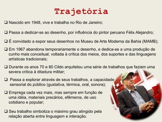 Trajetória
 Nascido em 1948, vive e trabalha no Rio de Janeiro;

 Passa a dedicar-se ao desenho, por influência do pintor peruano Félix Alejandro;

 É convidado a expor seus desenhos no Museu de Arte Moderna da Bahia (MAMB);
 Em 1967 abandona temporariamente o desenho, e dedica-se a uma produção de
  cunho mais conceitual, voltada à crítica dos meios, dos suportes e das linguagens
  artísticas tradicionais;
 Durante os anos 70 e 80 Cildo arquitetou uma série de trabalhos que faziam uma
  severa crítica à ditadura militar;
 Passa a explorar através de seus trabalhos, a capacidade
  sensorial do público (gustativa, térmica, oral, sonora);
 Emprega cada vez mais, mas sempre em função de
  uma idéia, materiais precários, efêmeros, de uso
  cotidiano e popular;

 Seu trabalho simboliza o máximo grau atingido pela
  relação aberta entre linguagem e interação.
 