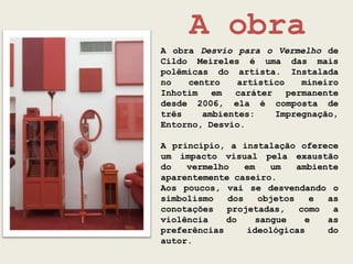 A obra
A obra Desvio para o Vermelho de
Cildo Meireles é uma das mais
polêmicas do artista. Instalada
no   centro    artístico    mineiro
Inhotim   em  caráter    permanente
desde 2006, ela é composta de
três    ambientes:    Impregnação,
Entorno, Desvio.

A princípio, a instalação oferece
um impacto visual pela exaustão
do   vermelho    em   um    ambiente
aparentemente caseiro.
Aos poucos, vai se desvendando o
simbolismo   dos    objetos    e  as
conotações   projetadas,    como   a
violência    do    sangue     e   as
preferências     ideológicas      do
autor.
 