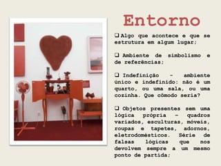 Entorno
 Algo que acontece e que se
estrutura em algum lugar;

 Ambiente de simbolismo   e
de referências;

 Indefinição    -   ambiente
único e indefinido: não é um
quarto, ou uma sala, ou uma
cozinha. Que cômodo seria?

 Objetos presentes sem uma
lógica   própria  –   quadros
variados, esculturas, móveis,
roupas e tapetes, adornos,
eletrodomésticos. Série de
falsas    lógicas   que   nos
devolvem sempre a um mesmo
ponto de partida;
 