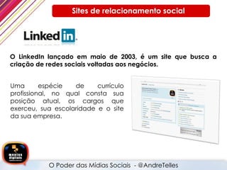O LinkedIn lançado em maio de 2003, é um site que busca a criação de redes sociais voltadas aos negócios. O Poder das Mídias Sociais  - @AndreTelles  Sites de relacionamento social  Uma espécie de currículo profissional, no qual consta sua posição atual, os cargos que exerceu, sua escolaridade e o site da sua empresa. 