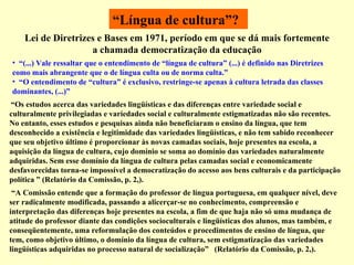 “ Língua de cultura”?     “ Os estudos acerca das variedades lingüísticas e das diferenças entre variedade social e culturalmente privilegiadas e variedades social e culturalmente estigmatizadas não são recentes. No entanto, esses estudos e pesquisas ainda não beneficiaram o ensino da língua, que tem desconhecido a existência e legitimidade das variedades lingüísticas, e não tem sabido reconhecer que seu objetivo último é proporcionar às novas camadas sociais, hoje presentes na escola, a aquisição da língua de cultura, cujo domínio se soma ao domínio das variedades naturalmente adquiridas. Sem esse domínio da língua de cultura pelas camadas social e economicamente desfavorecidas torna-se impossível a democratização do acesso aos bens culturais e da participação política  ”  (Relatório da Comissão, p. 2,).  Lei de Diretrizes e Bases em 1971, período em que se dá mais fortemente a chamada democratização da educação   “ A Comissão entende que a formação do professor de língua portuguesa, em qualquer nível, deve ser radicalmente modificada, passando a alicerçar-se no conhecimento, compreensão e interpretação das diferenças hoje presentes na escola, a fim de que haja não só uma mudança de atitude do professor diante das condições socioculturais e lingüísticas dos alunos, mas também, e conseqüentemente, uma reformulação dos conteúdos e procedimentos de ensino de língua, que tem, como objetivo último, o domínio da língua de cultura, sem estigmatização das variedades lingüísticas adquiridas no processo natural de socialização ”    (Relatório da Comissão, p. 2,). “ (...) Vale ressaltar que o entendimento de “língua de cultura” (...) é definido nas Diretrizes como mais abrangente que o de língua culta ou de norma culta.” “ O entendimento de “cultura” é exclusivo, restringe-se apenas à cultura letrada das classes dominantes, (...)” 