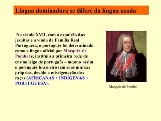 Língua dominadora se difere da língua usada   No século XVII, com a expulsão dos jesuítas e a vinda da Família Real Portuguesa, o português foi determinado como a língua oficial por  Marquês de Pombal  e, instituiu a primeira rede de ensino leigo de português – mesmo assim o português brasileiro tem suas marcas próprias, devido a miscigenação das raças  (AFRICANAS + INDÍGENAS + PORTUGUESA). Marquês de Pombal 