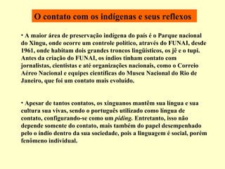 O contato com os indígenas e seus reflexos A maior  área de preservação indígena  do país é o Parque nacional do Xingu, onde ocorre um controle político, através do FUNAI, desde 1961, onde habitam dois grandes troncos lingüísticos, os jê e o tupi. Antes da criação do FUNAI, os índios tinham contato com jornalistas, cientistas e até organizações nacionais, como o Correio Aéreo Nacional e equipes científicas do Museu Nacional do Rio de Janeiro, que foi um contato mais evoluído. Apesar de tantos contatos, os xinguanos mantêm sua língua e sua cultura sua vivas, sendo o português utilizado como língua de contato, configurando-se como um  piding.  Entretanto, isso não depende somente do contato, mais também do papel desempenhado pelo o índio dentro da sua sociedade, pois a linguagem é social, porém fenômeno individual. 