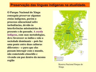 Preservação das línguas indígenas na atualidade. O Parque Nacional do Xingu conseguiu preservar algumas etnias indígenas, porém o processo educacional sofre turbulências, devido às interferências missionárias do presente e do passado.  A escola indígena , com suas metodologias, deve favorecer os índios e não a sociedade dominante – pois faz uma ponte entre duas culturas diferentes – e para que eles possam interagir com o mundo, não cometendo etnocídio e vivendo em paz dentro da mesma região   Reserva Nacional Parque do Xingu 