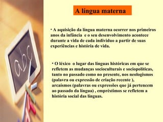 A língua materna A aquisição da língua materna ocorrer nos primeiros anos da infância  e o seu desenvolvimento acontece durante a vida de cada individuo a partir de suas experiências e história de vida. O léxico  o lugar das línguas históricas em que se refletem as mudanças socioculturais e sociopolíticas, tanto no passado como no presente, nos neologismos (palavra ou expressão de criação recente ), arcaísmos ( palavras ou expressões que já pertencem ao passado da língua)  , empréstimos se refletem a história social das línguas. 