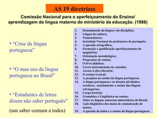 AS 19 diretrizes Comissão Nacional para o aperfeiçoamento do Ensino/ aprendizagem da língua materna do ministério da educação. (1986) Denominação da língua e da disciplina; Língua de cultura; Nomenclatura; Sociedade Nacional de professores de português; A questão ortográfica;  Formação e qualificação aperfeiçoamento do magistério; Orientação metodológica; Programas de ensino; O livro didático; Livros instrumentais de consulta; Acesso à obra literária; O corpus Lexical; A pesquisa no ensino da língua portuguesa; A língua portuguesa e as demais atividades; escolares,  notadamente o ensino das línguas estrangeiras;  Carga horária; Gramática e Lingüística no ensino; Sobre as línguas maternas minoritárias do Brasil; Ação lingüística dos meios de comunicação de massa; A questão do latim e o ensino da língua portuguesa.  “ Crise da língua portuguesa” “ O mau uso da língua portuguesa no Brasil” “ Estudantes de letras dizem não saber português”  (um saber comum a todos) 