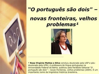 “ O português são dois" – novas fronteiras, velhos problemas¹ __________________________________________________________________________ ¹ Rosa Virgínia Mattos e Silva  concluiu doutorado pela USP e pós-doutorado pela UFRJ, é professora de língua portuguesa na Universidade Federal da Bahia. publicou pela Parábola Editorial  "O português são dois" – novas fronteiras, velhos problemas  (2004).   É um importante nome da lingüística histórica brasileira . 