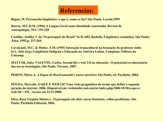 Referencias: Castilho, Ataliba T. de.”O português do Brasil” In ILARI, Rodolfo. Lingüística romântica. São Paulo: Ática, 1992.p. 237-269. MATTAR, João; VALENTE, Carlos. Second life e web 2.0 na educação - O potencial revolucionário das novas tecnologias. São Paulo: Novatec, 2007. PÓVOA, Marcello. O QUE É WEB 2.0? Uma visão pragmática do termo que define a segunda geração da internet. 2006. Disponível em: webinsider.uol.com.br/index.php/2006/10/30/o-que-e-web-20/ - 47k . Acesso em 12/11/2008. Bagno, M. Preconceito lingüístico: o que é, como se faz? São Paulo: Loyola.1999 Silva, Rosa Virginia Mattos e . O português são dois: novas fronteira, velhos problemas. São Paulo: Parábola Editorial, 2004. PERINI, Mário A.  A língua do Brasil amanhã e outros mistérios  São Paulo, ed. Parábola, 2004. Barros, M.C.D.M. (1996) A Língua Geral como identidade construída. Revista de Antropologia, 39/1: 191-220 Cavalcanti, M.C. & Maher, T.M. (1993) Interação transcultural na formação do professor índio in L. Seki (org.) Lingüística Indígena e Educação na América Latina. Campinas: Editora da Unicamp. 